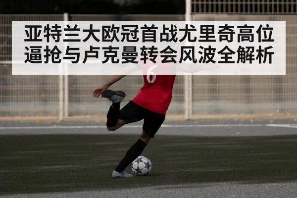 亚特兰大欧冠首战尤里奇高位逼抢与卢克曼转会风波全解析（kaiyun sports）