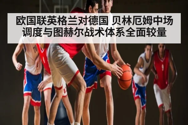欧国联英格兰对德国 贝林厄姆中场调度与图赫尔战术体系全面较量（kaiyun sports）
