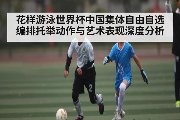 花样游泳世界杯中国集体自由自选编排托举动作与艺术表现深度分析（kaiyun sports）