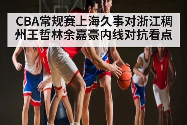 CBA常规赛上海久事对浙江稠州王哲林余嘉豪内线对抗看点（kaiyun sports）